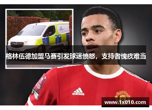格林伍德加盟马赛引发球迷愤怒，支持者愧疚难当